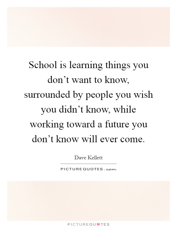 School is learning things you don't want to know, surrounded by people you wish you didn't know, while working toward a future you don't know will ever come Picture Quote #1