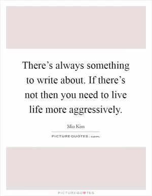 There’s always something to write about. If there’s not then you need to live life more aggressively Picture Quote #1