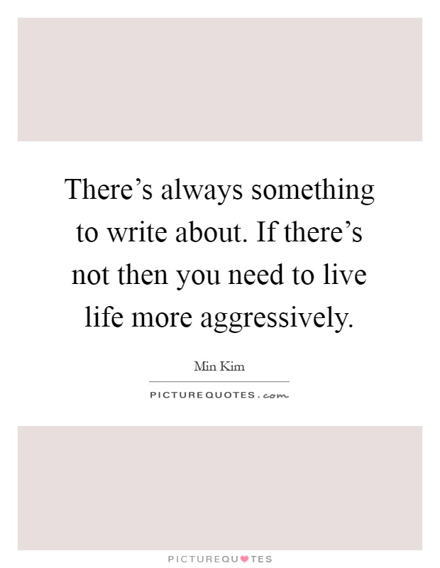 There's always something to write about. If there's not then you need to live life more aggressively Picture Quote #1