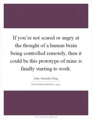 If you’re not scared or angry at the thought of a human brain being controlled remotely, then it could be this prototype of mine is finally starting to work Picture Quote #1