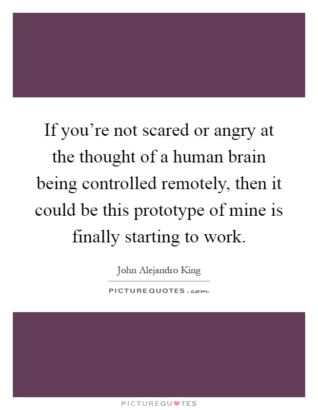 If you're not scared or angry at the thought of a human brain being controlled remotely, then it could be this prototype of mine is finally starting to work Picture Quote #1