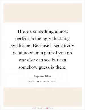 There’s something almost perfect in the ugly duckling syndrome. Because a sensitivity is tattooed on a part of you no one else can see but can somehow guess is there Picture Quote #1