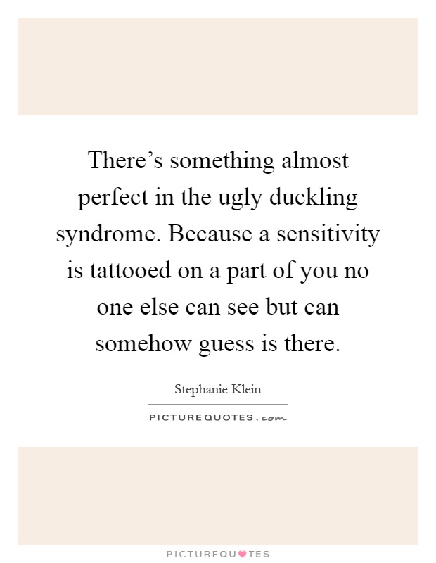 There's something almost perfect in the ugly duckling syndrome. Because a sensitivity is tattooed on a part of you no one else can see but can somehow guess is there Picture Quote #1