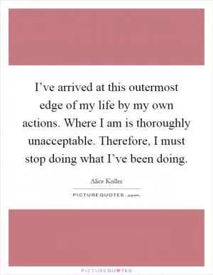 I’ve arrived at this outermost edge of my life by my own actions. Where I am is thoroughly unacceptable. Therefore, I must stop doing what I’ve been doing Picture Quote #1
