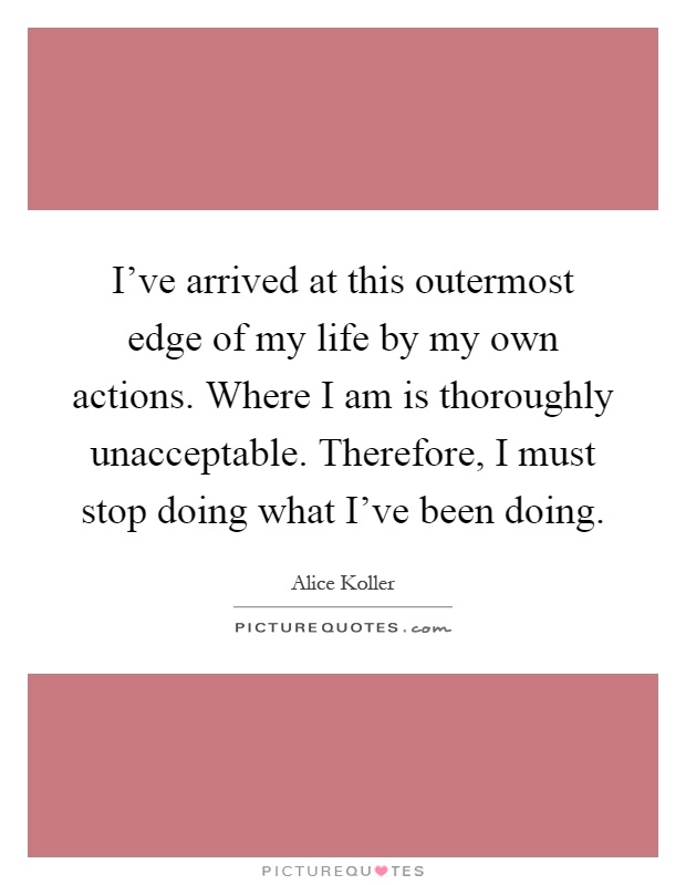 I've arrived at this outermost edge of my life by my own actions. Where I am is thoroughly unacceptable. Therefore, I must stop doing what I've been doing Picture Quote #1