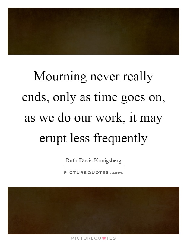 Mourning never really ends, only as time goes on, as we do our work, it may erupt less frequently Picture Quote #1