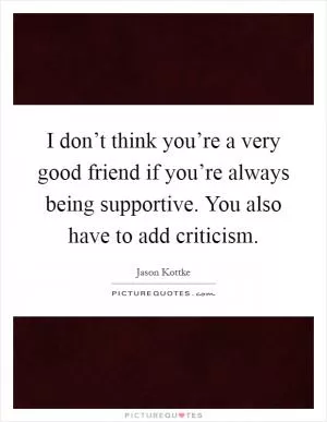 I don’t think you’re a very good friend if you’re always being supportive. You also have to add criticism Picture Quote #1