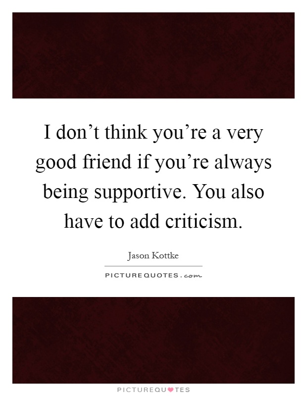 I don't think you're a very good friend if you're always being supportive. You also have to add criticism Picture Quote #1