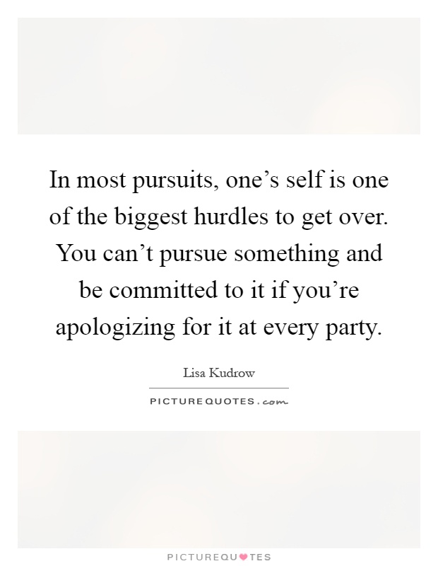 In most pursuits, one's self is one of the biggest hurdles to get over. You can't pursue something and be committed to it if you're apologizing for it at every party Picture Quote #1