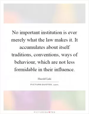No important institution is ever merely what the law makes it. It accumulates about itself traditions, conventions, ways of behaviour, which are not less formidable in their influence Picture Quote #1