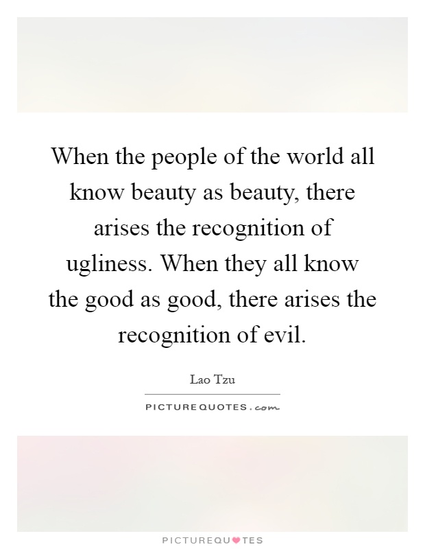 When the people of the world all know beauty as beauty, there arises the recognition of ugliness. When they all know the good as good, there arises the recognition of evil Picture Quote #1