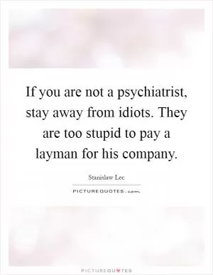 If you are not a psychiatrist, stay away from idiots. They are too stupid to pay a layman for his company Picture Quote #1