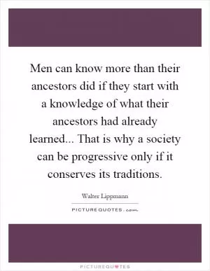 Men can know more than their ancestors did if they start with a knowledge of what their ancestors had already learned... That is why a society can be progressive only if it conserves its traditions Picture Quote #1