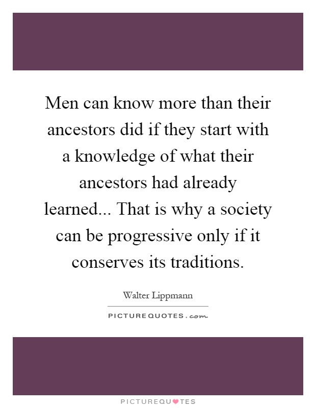 Men can know more than their ancestors did if they start with a knowledge of what their ancestors had already learned... That is why a society can be progressive only if it conserves its traditions Picture Quote #1