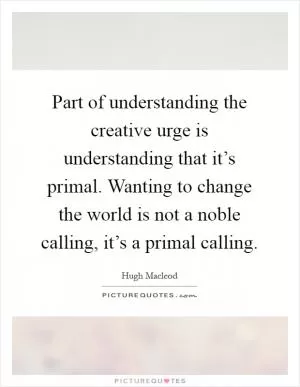 Part of understanding the creative urge is understanding that it’s primal. Wanting to change the world is not a noble calling, it’s a primal calling Picture Quote #1