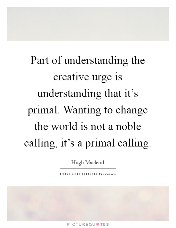 Part of understanding the creative urge is understanding that it's primal. Wanting to change the world is not a noble calling, it's a primal calling Picture Quote #1