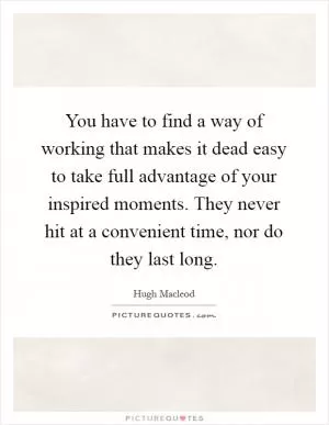 You have to find a way of working that makes it dead easy to take full advantage of your inspired moments. They never hit at a convenient time, nor do they last long Picture Quote #1