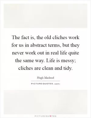 The fact is, the old cliches work for us in abstract terms, but they never work out in real life quite the same way. Life is messy; cliches are clean and tidy Picture Quote #1