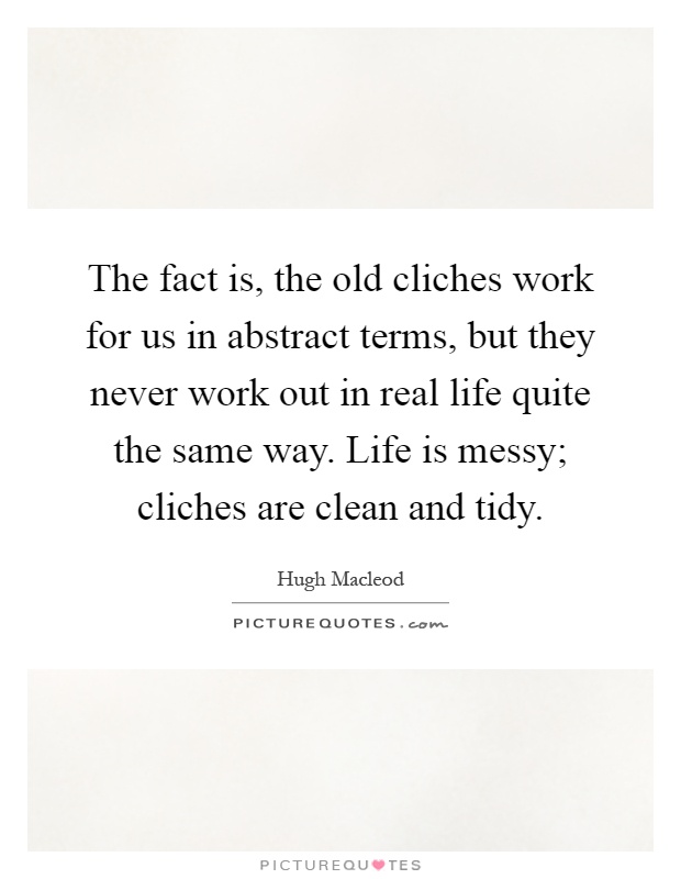 The fact is, the old cliches work for us in abstract terms, but they never work out in real life quite the same way. Life is messy; cliches are clean and tidy Picture Quote #1