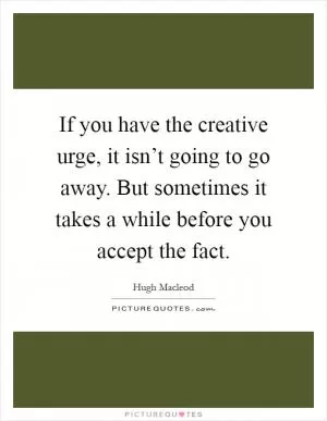 If you have the creative urge, it isn’t going to go away. But sometimes it takes a while before you accept the fact Picture Quote #1