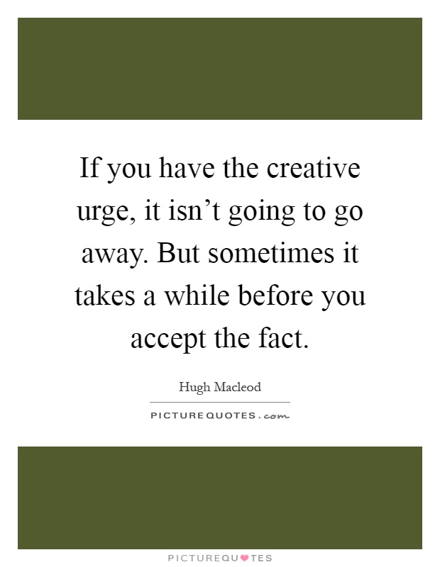 If you have the creative urge, it isn't going to go away. But sometimes it takes a while before you accept the fact Picture Quote #1