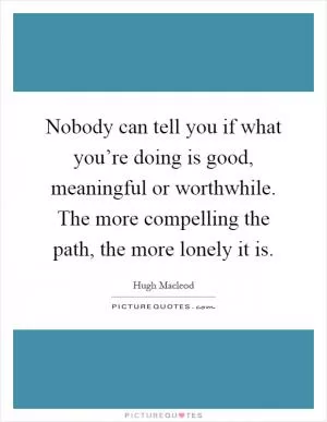 Nobody can tell you if what you’re doing is good, meaningful or worthwhile. The more compelling the path, the more lonely it is Picture Quote #1