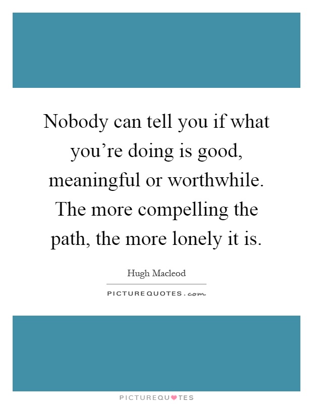 Nobody can tell you if what you're doing is good, meaningful or worthwhile. The more compelling the path, the more lonely it is Picture Quote #1