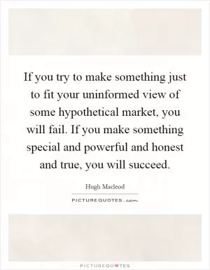 If you try to make something just to fit your uninformed view of some hypothetical market, you will fail. If you make something special and powerful and honest and true, you will succeed Picture Quote #1