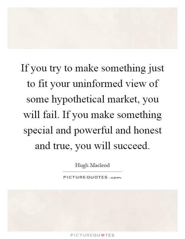 If you try to make something just to fit your uninformed view of some hypothetical market, you will fail. If you make something special and powerful and honest and true, you will succeed Picture Quote #1
