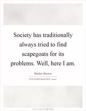 Society has traditionally always tried to find scapegoats for its problems. Well, here I am Picture Quote #1