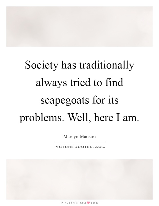 Society has traditionally always tried to find scapegoats for its problems. Well, here I am Picture Quote #1