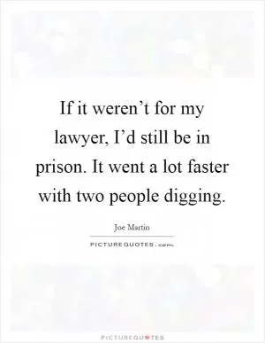 If it weren’t for my lawyer, I’d still be in prison. It went a lot faster with two people digging Picture Quote #1