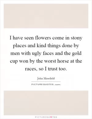 I have seen flowers come in stony places and kind things done by men with ugly faces and the gold cup won by the worst horse at the races, so I trust too Picture Quote #1