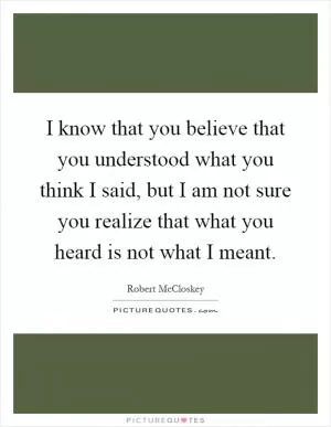 I know that you believe that you understood what you think I said, but I am not sure you realize that what you heard is not what I meant Picture Quote #1