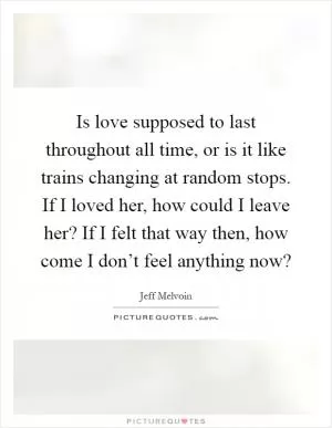 Is love supposed to last throughout all time, or is it like trains changing at random stops. If I loved her, how could I leave her? If I felt that way then, how come I don’t feel anything now? Picture Quote #1