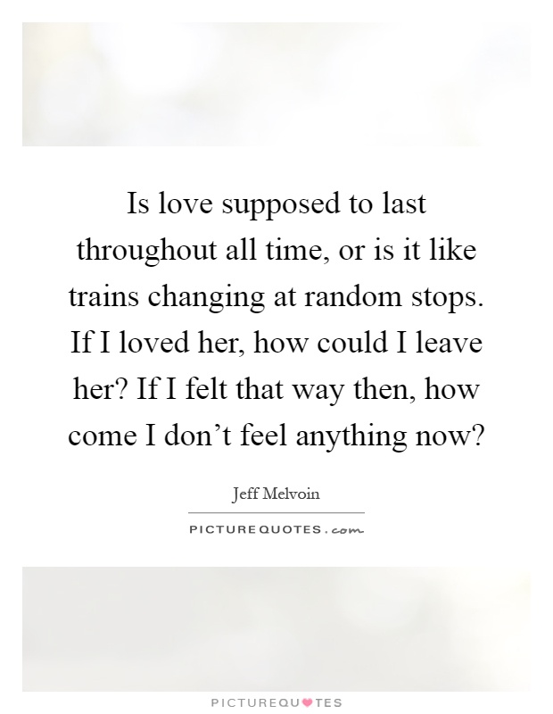 Is love supposed to last throughout all time, or is it like trains changing at random stops. If I loved her, how could I leave her? If I felt that way then, how come I don't feel anything now? Picture Quote #1