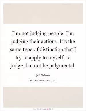 I’m not judging people, I’m judging their actions. It’s the same type of distinction that I try to apply to myself, to judge, but not be judgmental Picture Quote #1
