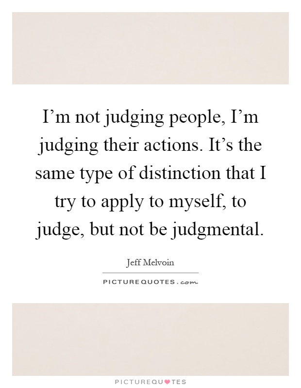 I'm not judging people, I'm judging their actions. It's the same type of distinction that I try to apply to myself, to judge, but not be judgmental Picture Quote #1