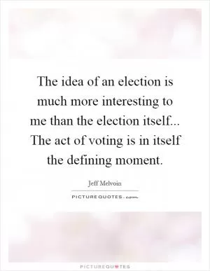 The idea of an election is much more interesting to me than the election itself... The act of voting is in itself the defining moment Picture Quote #1