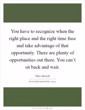 You have to recognize when the right place and the right time fuse and take advantage of that opportunity. There are plenty of opportunities out there. You can’t sit back and wait Picture Quote #1