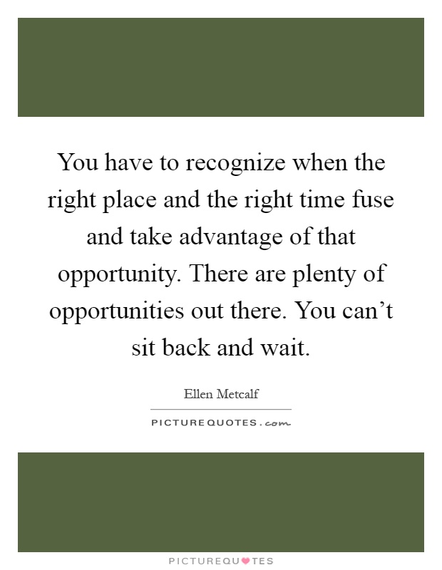 You have to recognize when the right place and the right time fuse and take advantage of that opportunity. There are plenty of opportunities out there. You can't sit back and wait Picture Quote #1