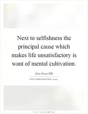 Next to selfishness the principal cause which makes life unsatisfactory is want of mental cultivation Picture Quote #1