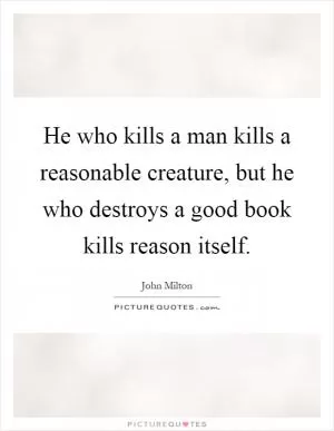 He who kills a man kills a reasonable creature, but he who destroys a good book kills reason itself Picture Quote #1