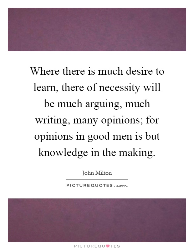 Where there is much desire to learn, there of necessity will be much arguing, much writing, many opinions; for opinions in good men is but knowledge in the making Picture Quote #1