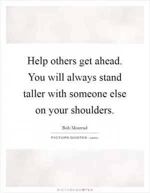Help others get ahead. You will always stand taller with someone else on your shoulders Picture Quote #1