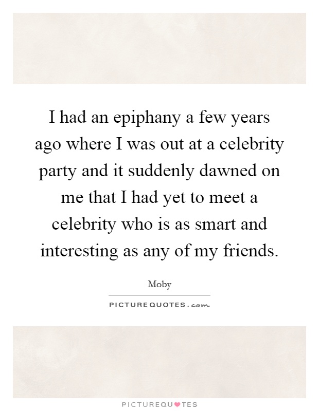 I had an epiphany a few years ago where I was out at a celebrity party and it suddenly dawned on me that I had yet to meet a celebrity who is as smart and interesting as any of my friends Picture Quote #1