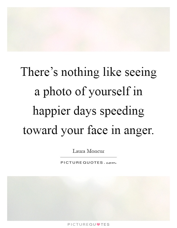 There's nothing like seeing a photo of yourself in happier days speeding toward your face in anger Picture Quote #1