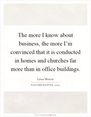 The more I know about business, the more I’m convinced that it is conducted in homes and churches far more than in office buildings Picture Quote #1