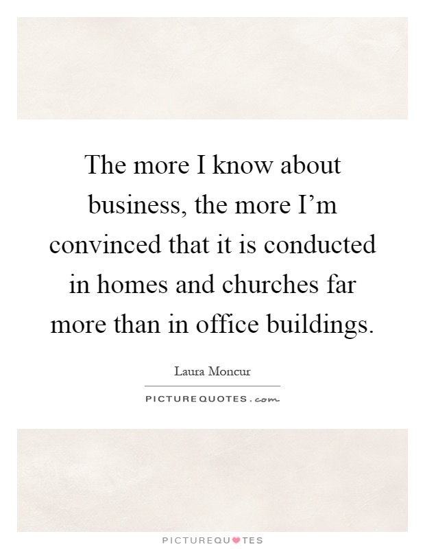 The more I know about business, the more I'm convinced that it is conducted in homes and churches far more than in office buildings Picture Quote #1