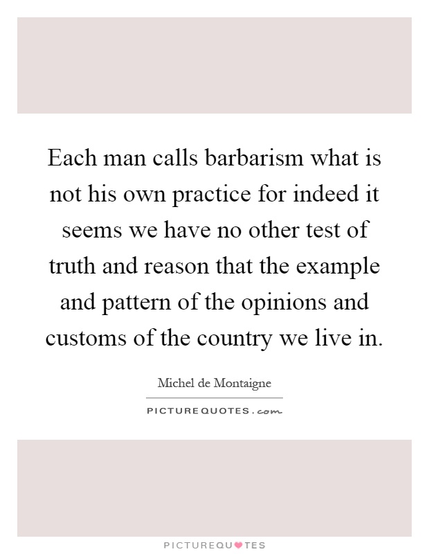 Each man calls barbarism what is not his own practice for indeed it seems we have no other test of truth and reason that the example and pattern of the opinions and customs of the country we live in Picture Quote #1